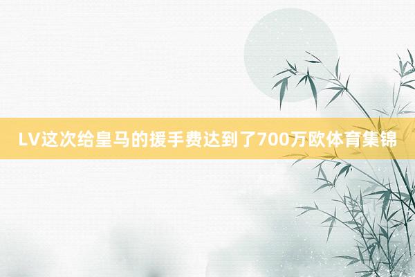 LV这次给皇马的援手费达到了700万欧体育集锦