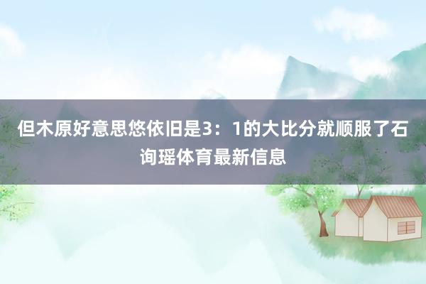 但木原好意思悠依旧是3：1的大比分就顺服了石询瑶体育最新信息