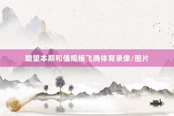 瞻望本期和值规模飞腾体育录像/图片