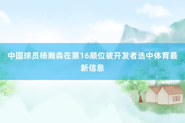 中国球员杨瀚森在第16顺位被开发者选中体育最新信息