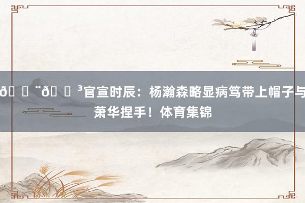 🇨🇳官宣时辰：杨瀚森略显病笃带上帽子与萧华捏手！体育集锦