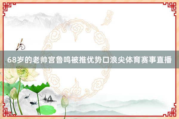 68岁的老帅宫鲁鸣被推优势口浪尖体育赛事直播