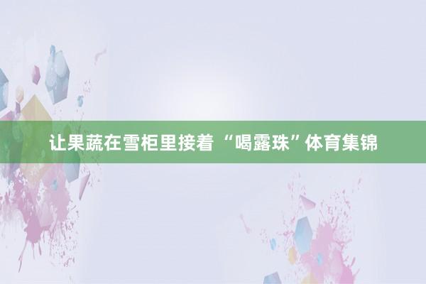 让果蔬在雪柜里接着 “喝露珠”体育集锦