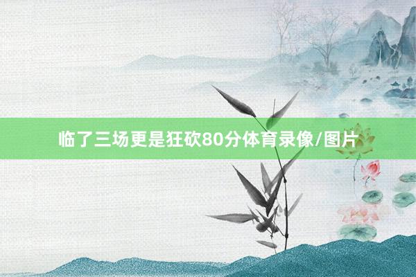 临了三场更是狂砍80分体育录像/图片