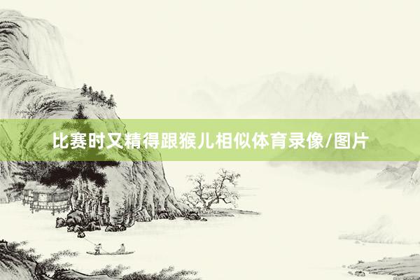 比赛时又精得跟猴儿相似体育录像/图片