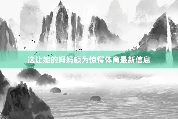 这让她的姆妈颇为惊愕体育最新信息