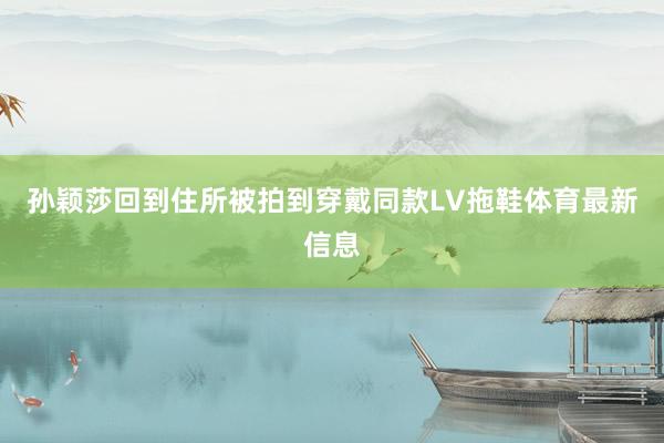 孙颖莎回到住所被拍到穿戴同款LV拖鞋体育最新信息