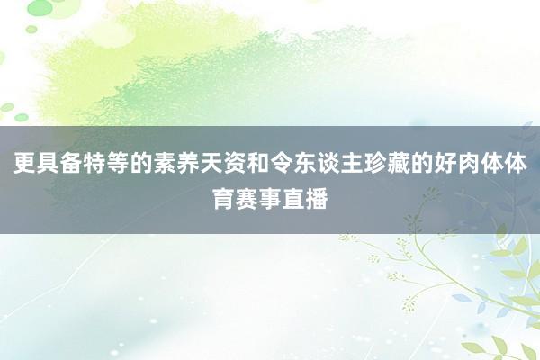 更具备特等的素养天资和令东谈主珍藏的好肉体体育赛事直播