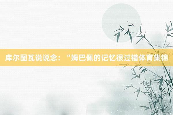 库尔图瓦说说念：“姆巴佩的记忆很过错体育集锦