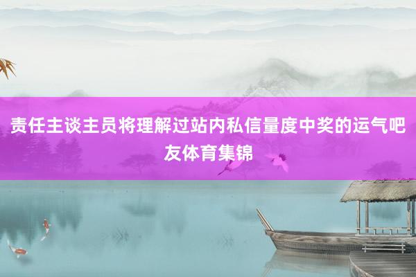 责任主谈主员将理解过站内私信量度中奖的运气吧友体育集锦