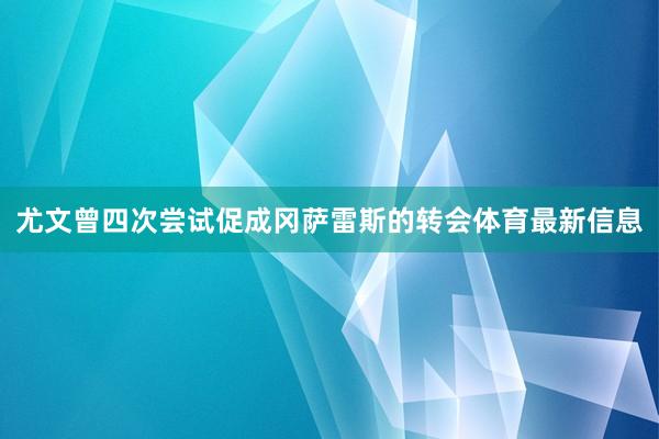 尤文曾四次尝试促成冈萨雷斯的转会体育最新信息