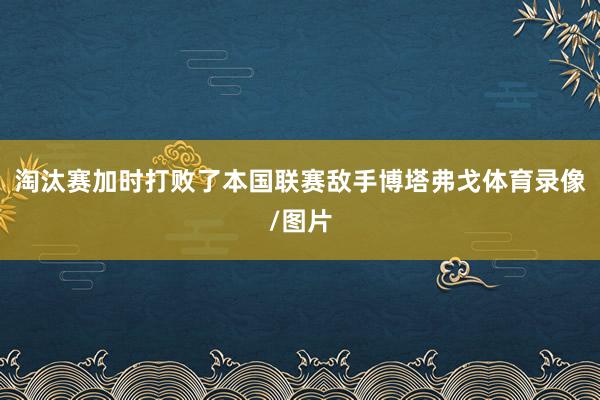 淘汰赛加时打败了本国联赛敌手博塔弗戈体育录像/图片