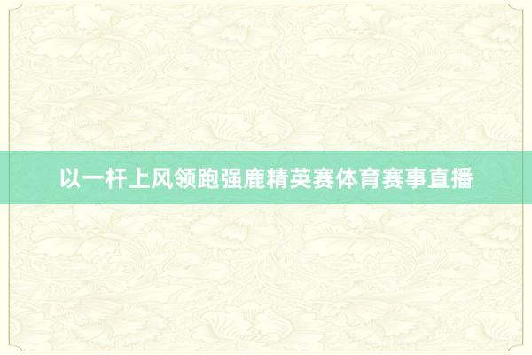 以一杆上风领跑强鹿精英赛体育赛事直播