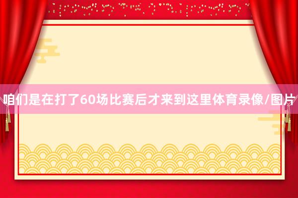 咱们是在打了60场比赛后才来到这里体育录像/图片