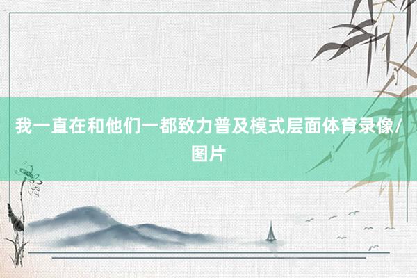 我一直在和他们一都致力普及模式层面体育录像/图片