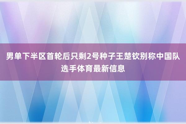 男单下半区首轮后只剩2号种子王楚钦别称中国队选手体育最新信息