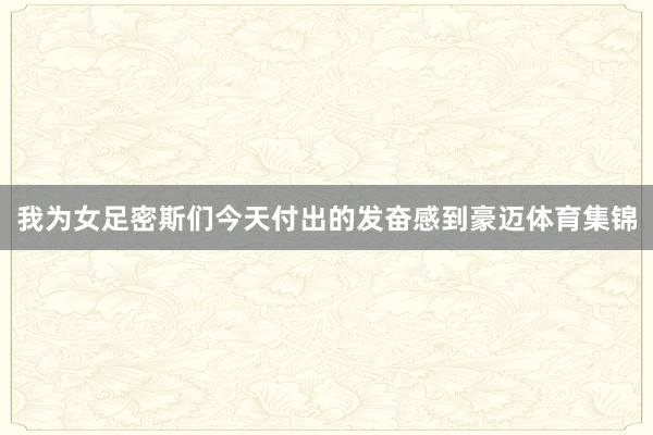 我为女足密斯们今天付出的发奋感到豪迈体育集锦