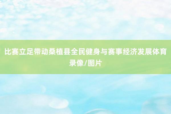比赛立足带动桑植县全民健身与赛事经济发展体育录像/图片