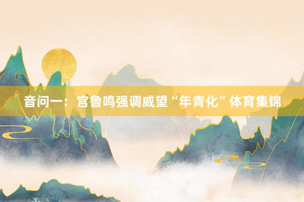音问一：宫鲁鸣强调威望“年青化”体育集锦