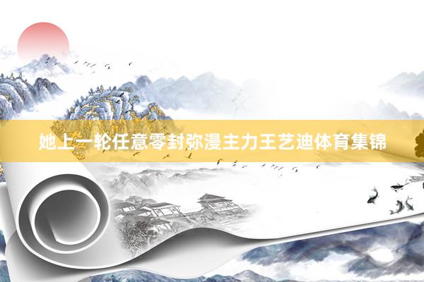 她上一轮任意零封弥漫主力王艺迪体育集锦