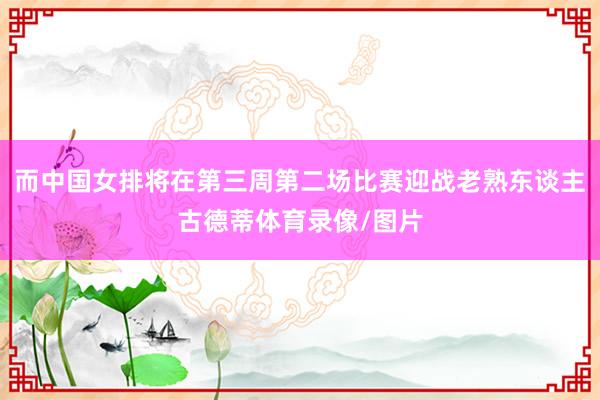 而中国女排将在第三周第二场比赛迎战老熟东谈主古德蒂体育录像/图片