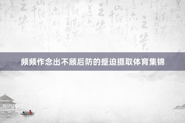 频频作念出不顾后防的蹙迫摄取体育集锦