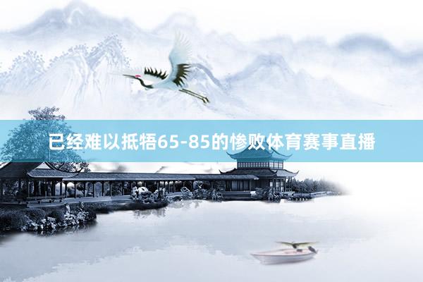 已经难以抵牾65-85的惨败体育赛事直播