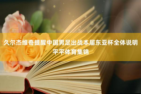 久尔杰维奇提醒中国男足出战本届东亚杯全体说明平平体育集锦