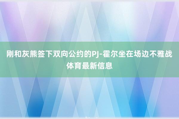 刚和灰熊签下双向公约的PJ-霍尔坐在场边不雅战体育最新信息