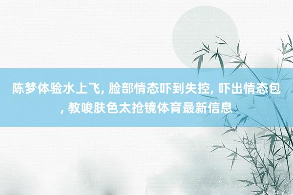 陈梦体验水上飞, 脸部情态吓到失控, 吓出情态包, 教唆肤色太抢镜体育最新信息