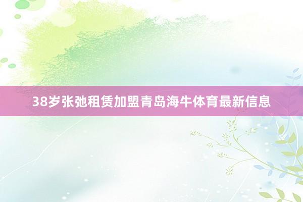 38岁张弛租赁加盟青岛海牛体育最新信息