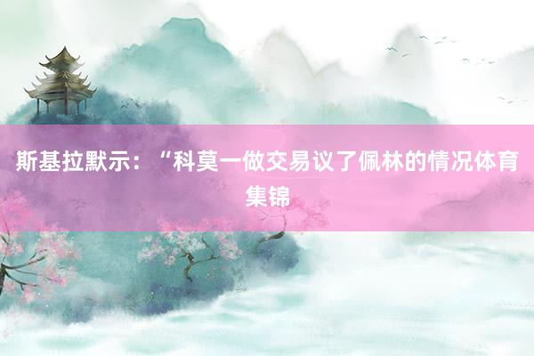 斯基拉默示：“科莫一做交易议了佩林的情况体育集锦