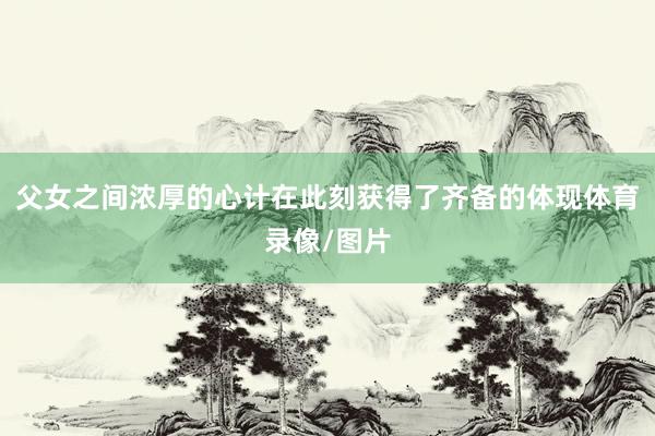 父女之间浓厚的心计在此刻获得了齐备的体现体育录像/图片