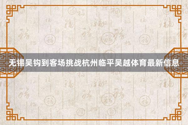 无锡吴钩到客场挑战杭州临平吴越体育最新信息