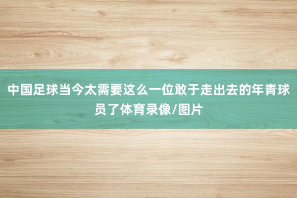 中国足球当今太需要这么一位敢于走出去的年青球员了体育录像/图片