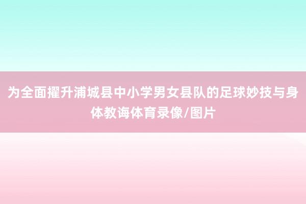 为全面擢升浦城县中小学男女县队的足球妙技与身体教诲体育录像/图片