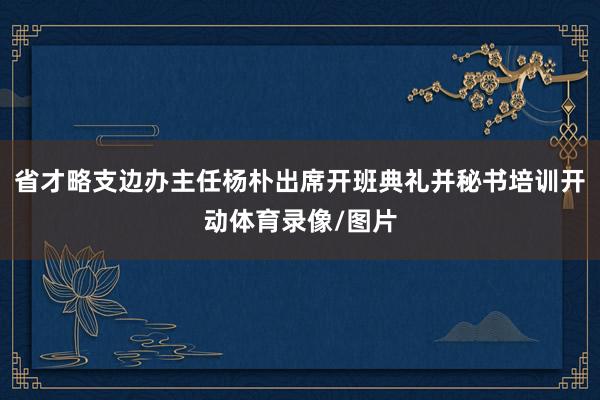 省才略支边办主任杨朴出席开班典礼并秘书培训开动体育录像/图片