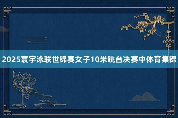 2025寰宇泳联世锦赛女子10米跳台决赛中体育集锦