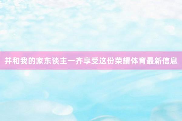 并和我的家东谈主一齐享受这份荣耀体育最新信息