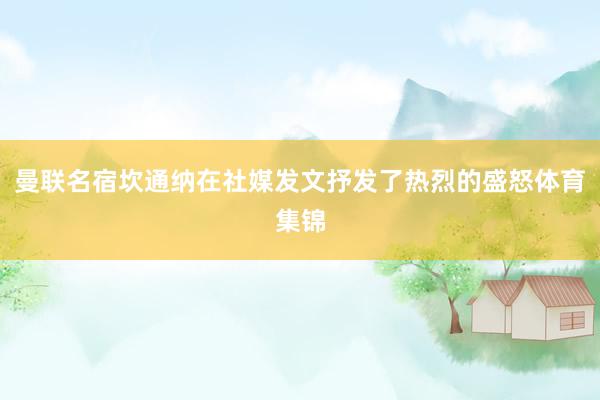 曼联名宿坎通纳在社媒发文抒发了热烈的盛怒体育集锦