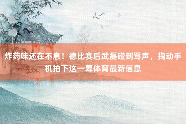 炸药味还在不息！德比赛后武磊碰到骂声，掏动手机拍下这一幕体育最新信息