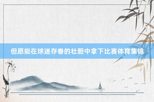 但愿能在球迷存眷的壮胆中拿下比赛体育集锦