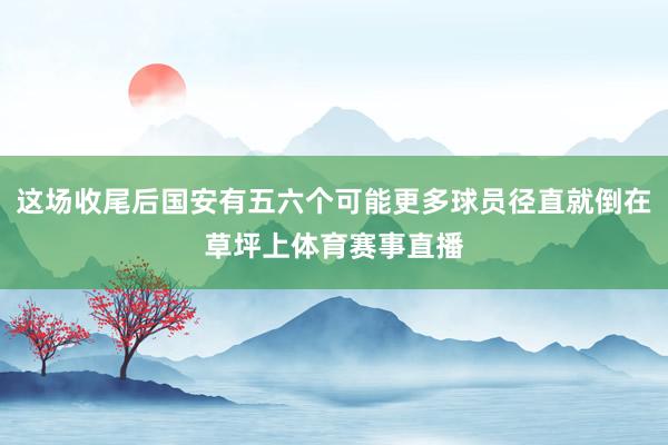 这场收尾后国安有五六个可能更多球员径直就倒在草坪上体育赛事直播