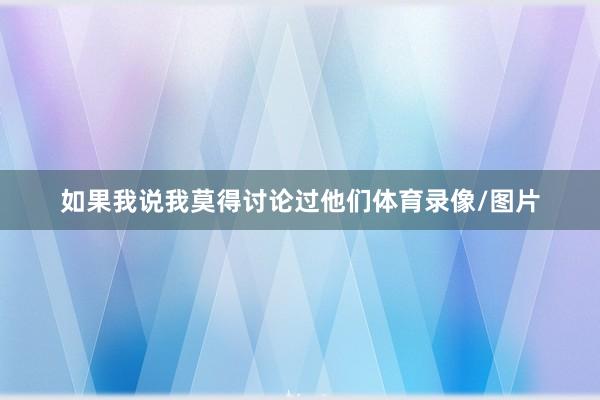 如果我说我莫得讨论过他们体育录像/图片