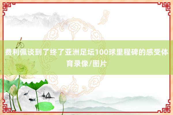 费利佩谈到了终了亚洲足坛100球里程碑的感受体育录像/图片