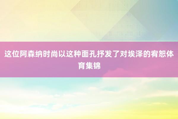 这位阿森纳时尚以这种面孔抒发了对埃泽的宥恕体育集锦