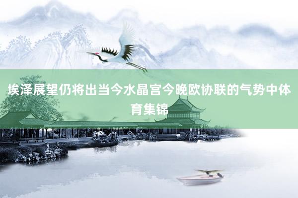 埃泽展望仍将出当今水晶宫今晚欧协联的气势中体育集锦