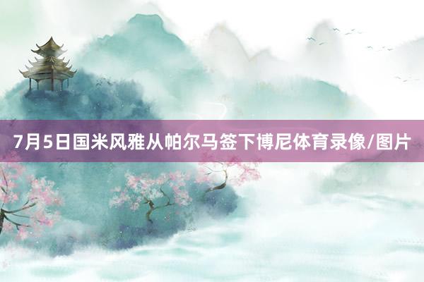 7月5日国米风雅从帕尔马签下博尼体育录像/图片