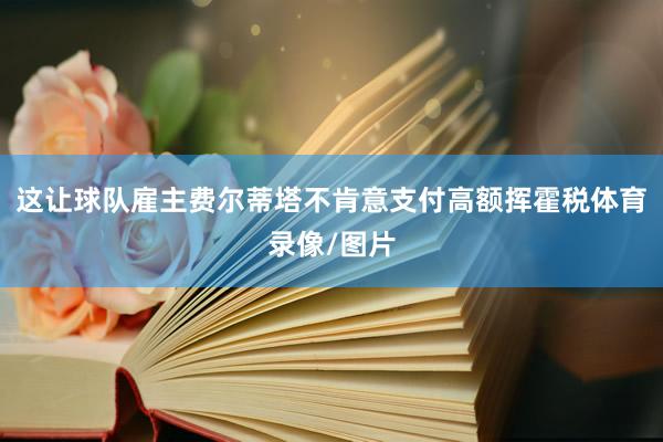 这让球队雇主费尔蒂塔不肯意支付高额挥霍税体育录像/图片