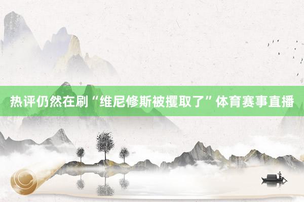 热评仍然在刷“维尼修斯被攫取了”体育赛事直播